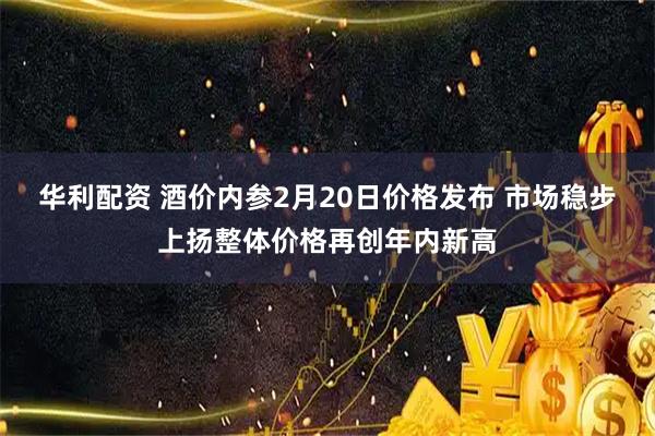 华利配资 酒价内参2月20日价格发布 市场稳步上扬整体价格再创年内新高