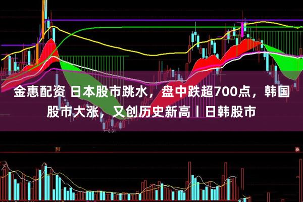 金惠配资 日本股市跳水，盘中跌超700点，韩国股市大涨，又创历史新高丨日韩股市