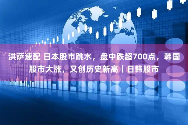 洪萨速配 日本股市跳水，盘中跌超700点，韩国股市大涨，又创历史新高丨日韩股市