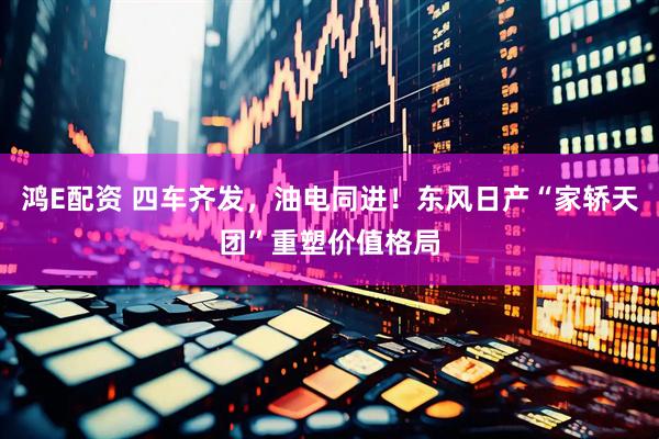 鸿E配资 四车齐发，油电同进！东风日产“家轿天团”重塑价值格局