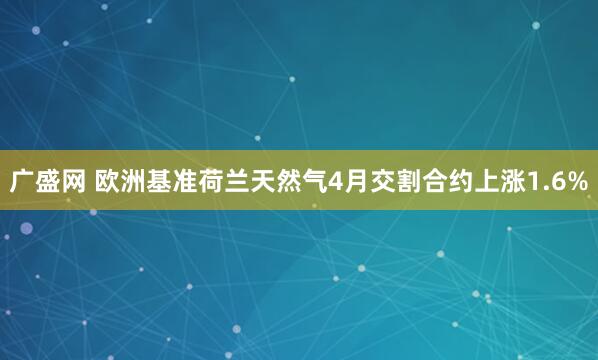 广盛网 欧洲基准荷兰天然气4月交割合约上涨1.6%