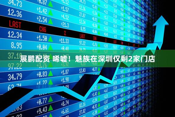 展鹏配资 唏嘘！魅族在深圳仅剩2家门店