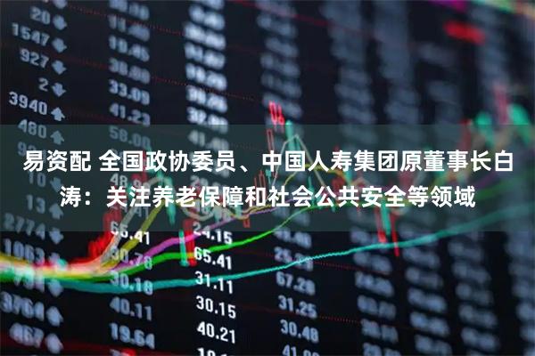 易资配 全国政协委员、中国人寿集团原董事长白涛：关注养老保障和社会公共安全等领域
