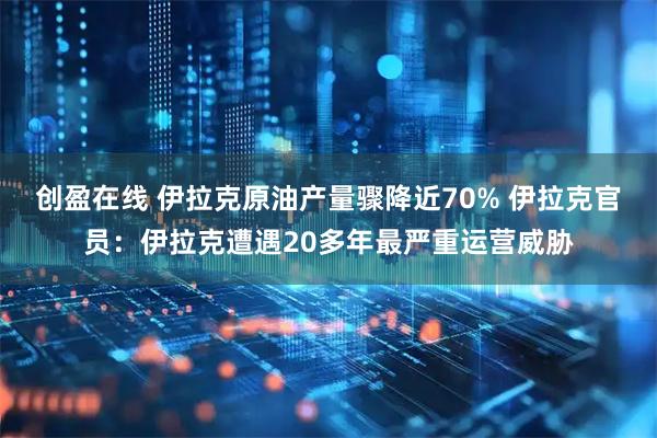 创盈在线 伊拉克原油产量骤降近70% 伊拉克官员：伊拉克遭遇20多年最严重运营威胁