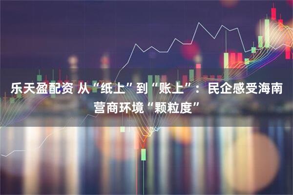 乐天盈配资 从“纸上”到“账上”：民企感受海南营商环境“颗粒度”