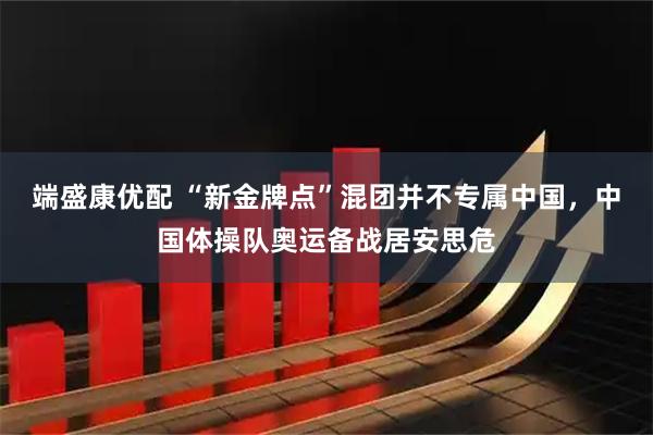 端盛康优配 “新金牌点”混团并不专属中国，中国体操队奥运备战居安思危