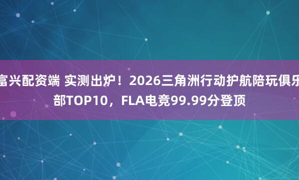 富兴配资端 实测出炉!2026三角洲行动护航陪玩俱乐部TOP10,FLA电竞99.99分登顶
