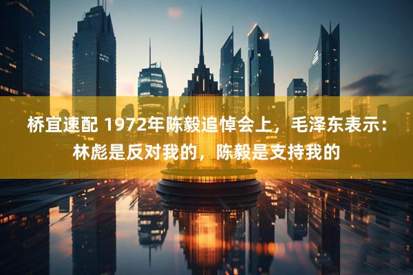 桥宜速配 1972年陈毅追悼会上，毛泽东表示：林彪是反对我的，陈毅是支持我的