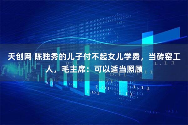 天创网 陈独秀的儿子付不起女儿学费，当砖窑工人，毛主席：可以适当照顾
