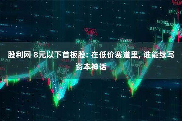 股利网 8元以下首板股: 在低价赛道里, 谁能续写资本神话