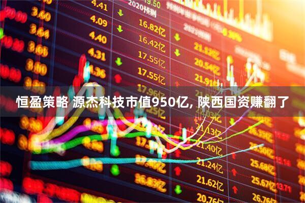 恒盈策略 源杰科技市值950亿, 陕西国资赚翻了