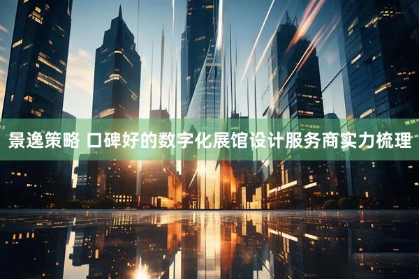 景逸策略 口碑好的数字化展馆设计服务商实力梳理