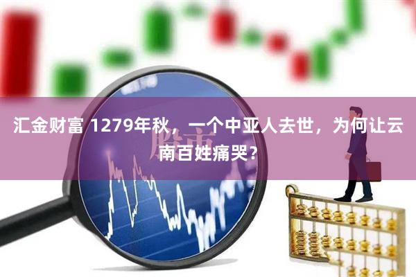 汇金财富 1279年秋,一个中亚人去世,为何让云南百姓痛哭?