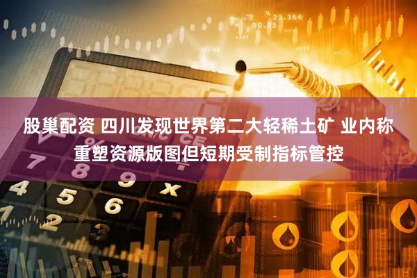 股巢配资 四川发现世界第二大轻稀土矿 业内称重塑资源版图但短期受制指标管控