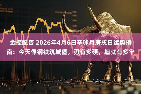 金控配资 2026年4月6日辛卯月庚戌日运势指南:今天像钢铁筑城堡,刃有多硬,墙就有多牢