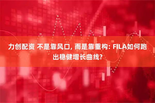力创配资 不是靠风口, 而是靠重构: FILA如何跑出稳健增长曲线?
