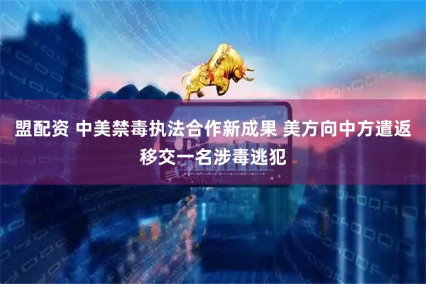 盟配资 中美禁毒执法合作新成果 美方向中方遣返移交一名涉毒逃犯