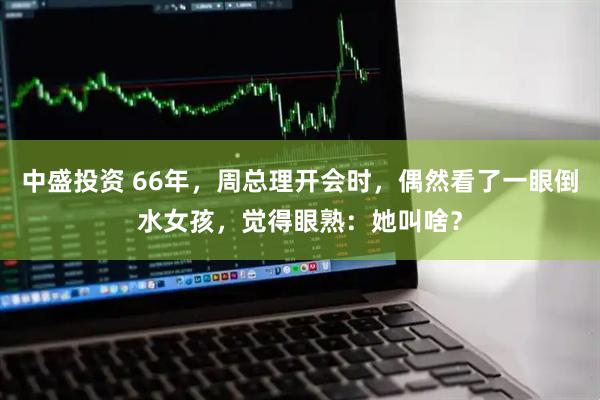 中盛投资 66年，周总理开会时，偶然看了一眼倒水女孩，觉得眼熟：她叫啥？