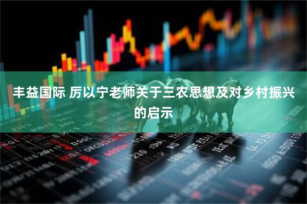 丰益国际 厉以宁老师关于三农思想及对乡村振兴的启示
