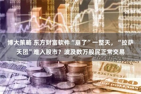 博大策略 东方财富软件“崩了”一整天，“拉萨天团”难入股市？波及数万股民正常交易