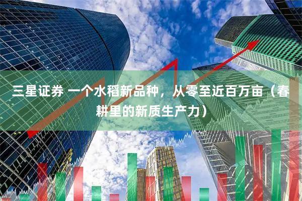 三星证券 一个水稻新品种，从零至近百万亩（春耕里的新质生产力）