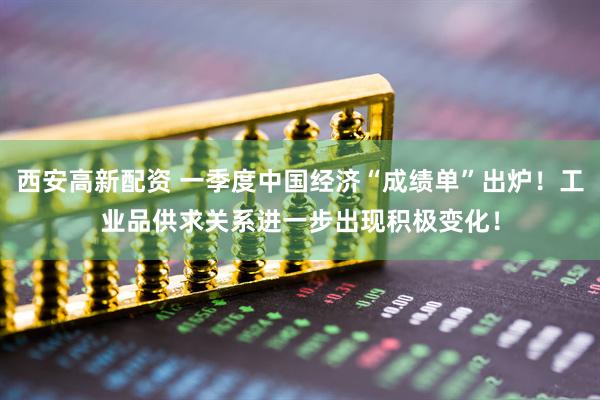 西安高新配资 一季度中国经济“成绩单”出炉！工业品供求关系进一步出现积极变化！