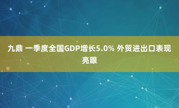 九鼎 一季度全国GDP增长5.0% 外贸进出口表现亮眼