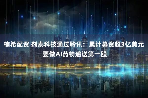 楠希配资 剂泰科技通过聆讯：累计募资超3亿美元 要做AI药物递送第一股