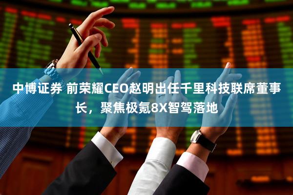 中博证券 前荣耀CEO赵明出任千里科技联席董事长，聚焦极氪8X智驾落地