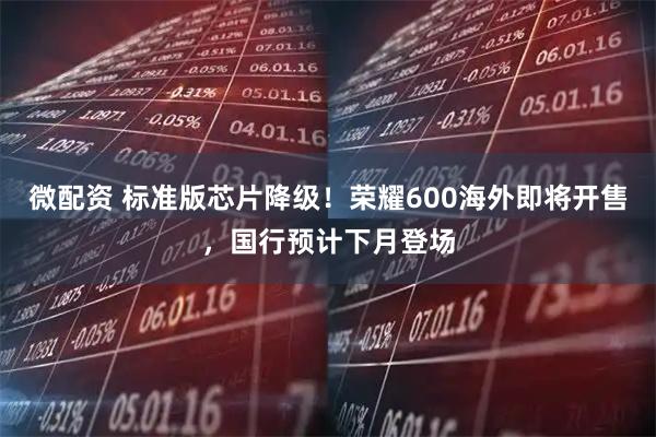 微配资 标准版芯片降级！荣耀600海外即将开售，国行预计下月登场