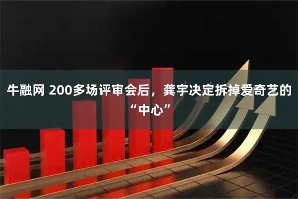 牛融网 200多场评审会后，龚宇决定拆掉爱奇艺的“中心”