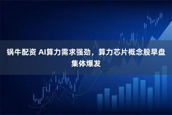 锅牛配资 AI算力需求强劲，算力芯片概念股早盘集体爆发