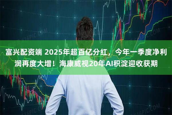 富兴配资端 2025年超百亿分红，今年一季度净利润再度大增！海康威视20年AI积淀迎收获期