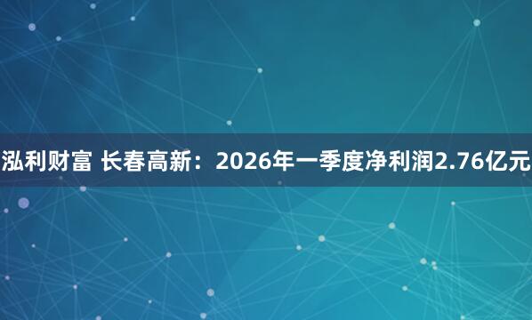 泓利财富 长春高新：2026年一季度净利润2.76亿元