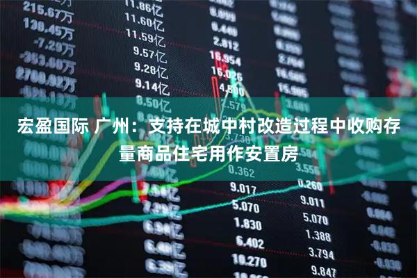 宏盈国际 广州：支持在城中村改造过程中收购存量商品住宅用作安置房