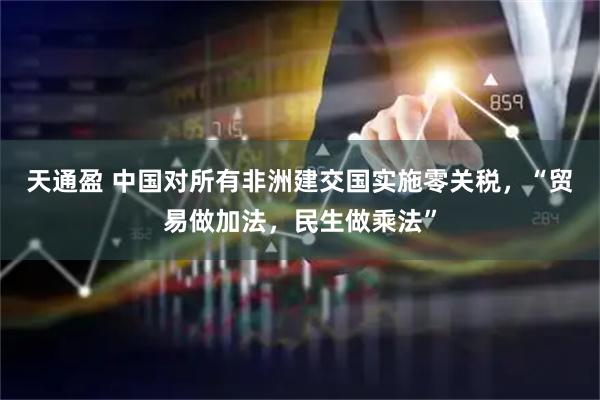 天通盈 中国对所有非洲建交国实施零关税，“贸易做加法，民生做乘法”