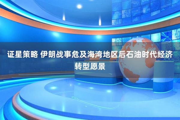 证星策略 伊朗战事危及海湾地区后石油时代经济转型愿景