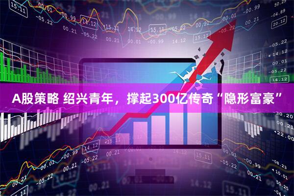 A股策略 绍兴青年，撑起300亿传奇“隐形富豪”