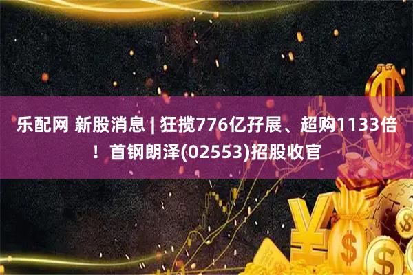 乐配网 新股消息 | 狂揽776亿孖展、超购1133倍！首钢朗泽(02553)招股收官