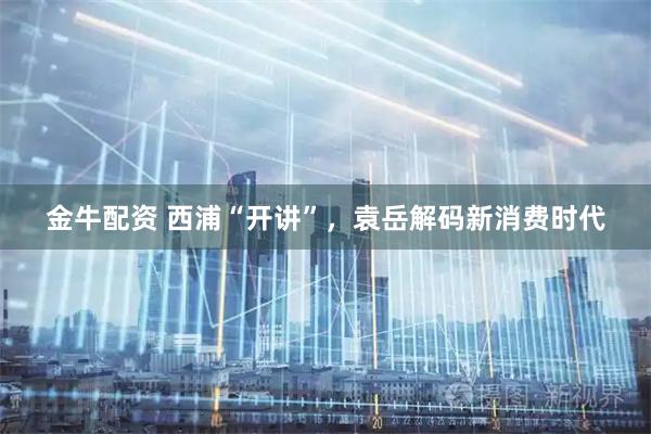 金牛配资 西浦“开讲”,袁岳解码新消费时代