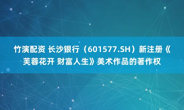 竹演配资 长沙银行（601577.SH）新注册《芙蓉花开 财富人生》美术作品的著作权
