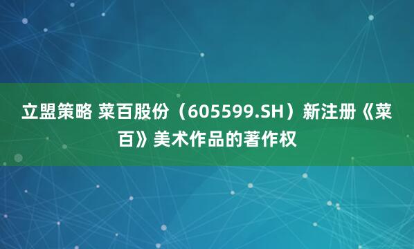 立盟策略 菜百股份（605599.SH）新注册《菜百》美术作品的著作权