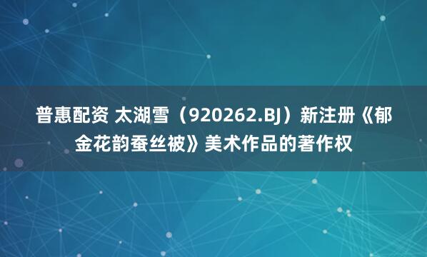 普惠配资 太湖雪（920262.BJ）新注册《郁金花韵蚕丝被》美术作品的著作权
