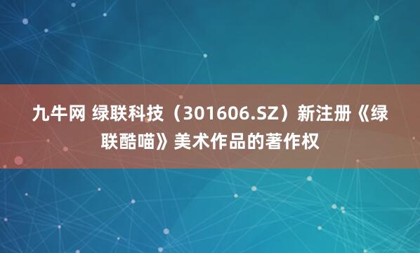 九牛网 绿联科技（301606.SZ）新注册《绿联酷喵》美术作品的著作权