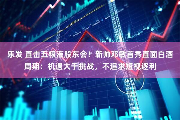 乐发 直击五粮液股东会！新帅邓敏首秀直面白酒周期：机遇大于挑战，不追求短视逐利