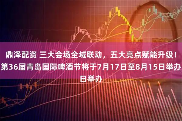 鼎泽配资 三大会场全域联动,五大亮点赋能升级!第36届青岛国际啤酒节将于7月17日至8月15日举办