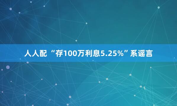 人人配 “存100万利息5.25%”系谣言