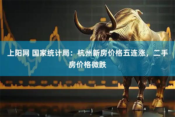 上阳网 国家统计局：杭州新房价格五连涨，二手房价格微跌