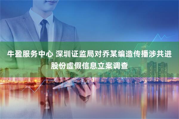 牛盈服务中心 深圳证监局对乔某编造传播涉共进股份虚假信息立案调查