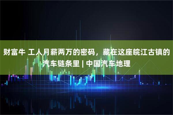 财富牛 工人月薪两万的密码，藏在这座皖江古镇的汽车链条里 | 中国汽车地理